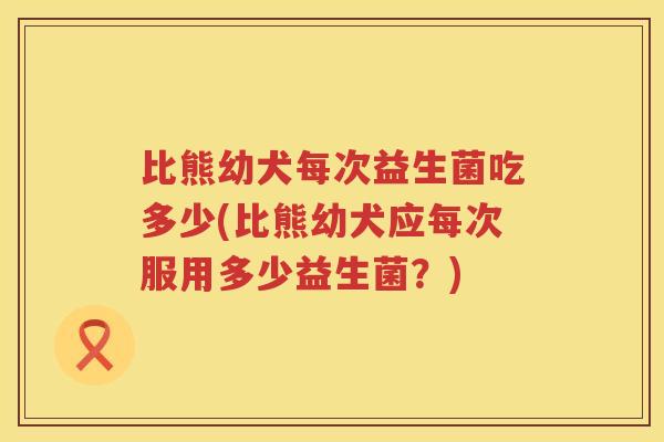 比熊幼犬每次益生菌吃多少(比熊幼犬应每次服用多少益生菌？)