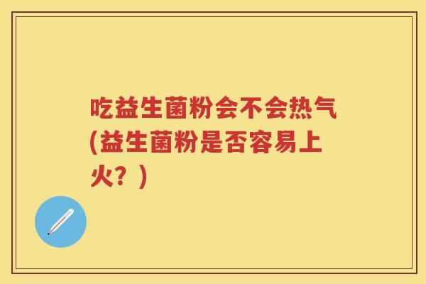 吃益生菌粉会不会热气(益生菌粉是否容易上火？)