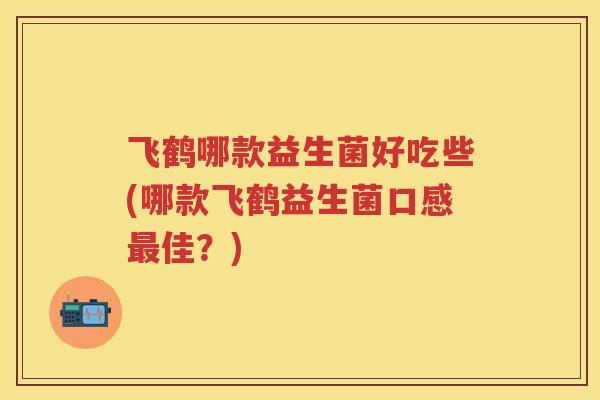 飞鹤哪款益生菌好吃些(哪款飞鹤益生菌口感佳?) 飞鹤哪款益生菌好吃些(哪款飞鹤益生菌口感佳?)