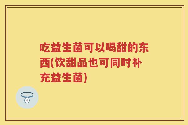 吃益生菌可以喝甜的东西(饮甜品也可同时补充益生菌) 吃益生菌可以喝甜的东西(饮甜品也可同时补充益生菌)