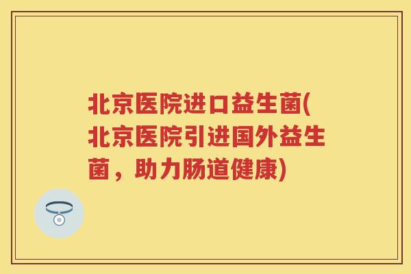 北京医院进口益生菌(北京医院引进国外益生菌，助力肠道健康)