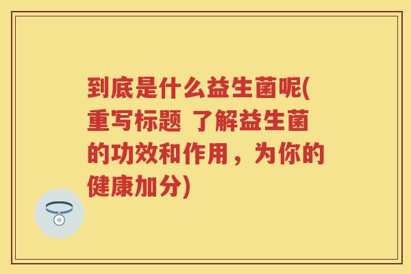 到底是什么益生菌呢(重写标题 了解益生菌的功效和作用,为你的健康加分) 到底是什么益生菌呢(重写标题 了解益生菌的功效和作用,为你的健康加分)