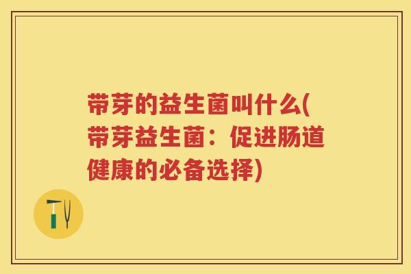 带芽的益生菌叫什么(带芽益生菌:促进肠道健康的必备选择) 带芽的益生菌叫什么(带芽益生菌:促进肠道健康的必备选择)