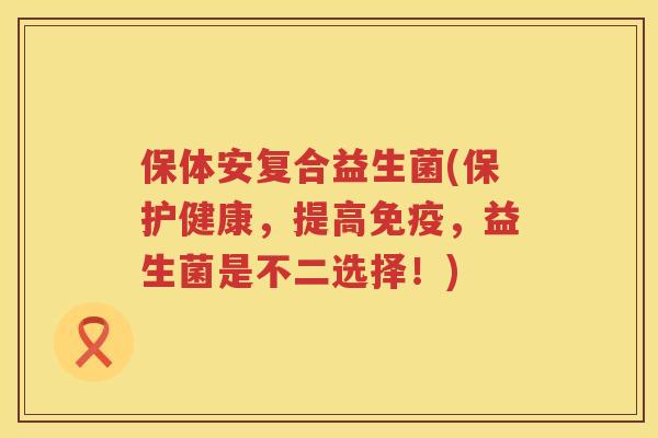 保体安复合益生菌(保护健康，提高，益生菌是不二选择！)