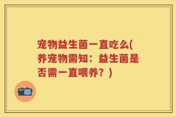 宠物益生菌一直吃么(养宠物需知:益生菌是否需一直喂养?) 宠物益生菌一直吃么(养宠物需知:益生菌是否需一直喂养?)
