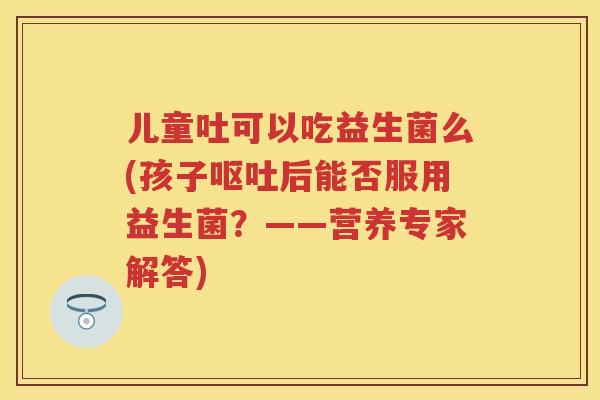 儿童吐可以吃益生菌么(孩子后能否服用益生菌?——营养专家解答) 儿童吐可以吃益生菌么(孩子后能否服用益生菌?——营养专家解答)