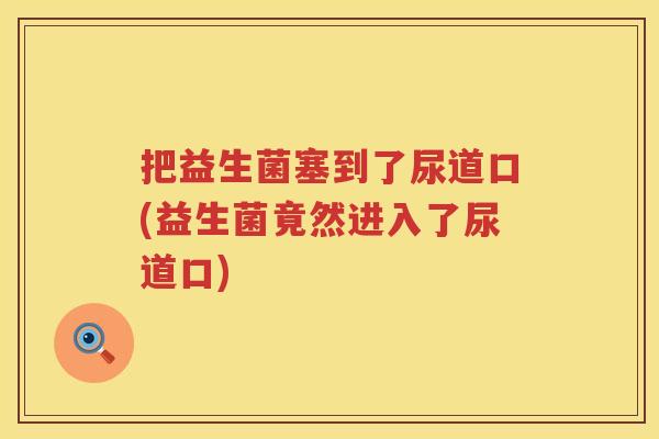 把益生菌塞到了尿道口(益生菌竟然进入了尿道口) 把益生菌塞到了尿道口(益生菌竟然进入了尿道口)