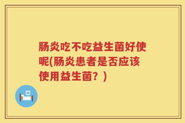 吃不吃益生菌好使呢(患者是否应该使用益生菌?) 吃不吃益生菌好使呢(患者是否应该使用益生菌?)