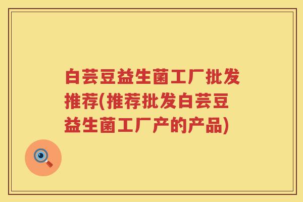 白芸豆益生菌工厂批发推荐(推荐批发白芸豆益生菌工厂产的产品) 白芸豆益生菌工厂批发推荐(推荐批发白芸豆益生菌工厂产的产品)
