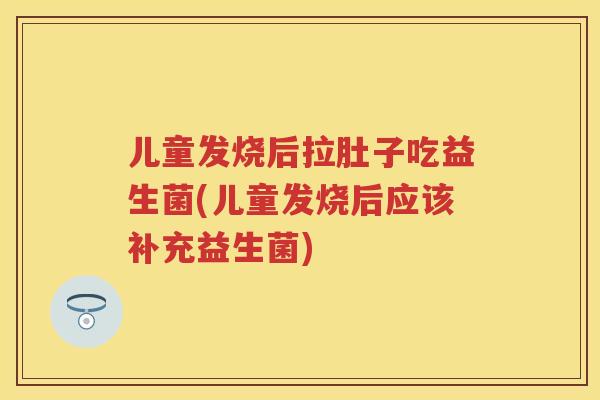 儿童发烧后拉肚子吃益生菌(儿童发烧后应该补充益生菌) 儿童发烧后拉肚子吃益生菌(儿童发烧后应该补充益生菌)