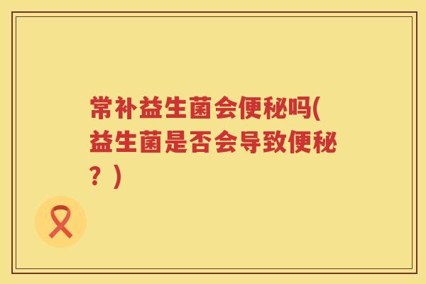 常补益生菌会吗(益生菌是否会导致？)