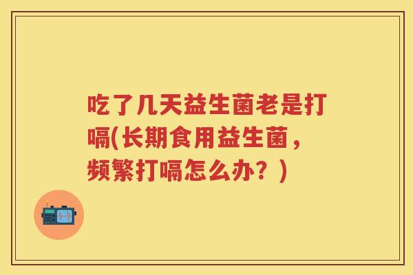 吃了几天益生菌老是打嗝(长期食用益生菌,频繁打嗝怎么办?) 吃了几天益生菌老是打嗝(长期食用益生菌,频繁打嗝怎么办?)