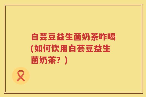 白芸豆益生菌奶茶咋喝(如何饮用白芸豆益生菌奶茶?) 白芸豆益生菌奶茶咋喝(如何饮用白芸豆益生菌奶茶?)