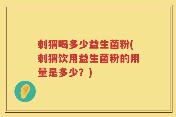 刺猬喝多少益生菌粉(刺猬饮用益生菌粉的用量是多少?) 刺猬喝多少益生菌粉(刺猬饮用益生菌粉的用量是多少?)
