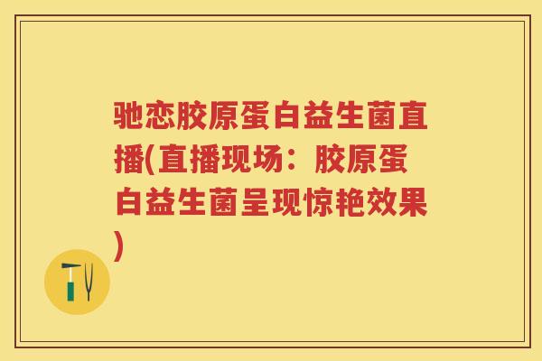 驰恋胶原蛋白益生菌直播(直播现场：胶原蛋白益生菌呈现惊艳效果)