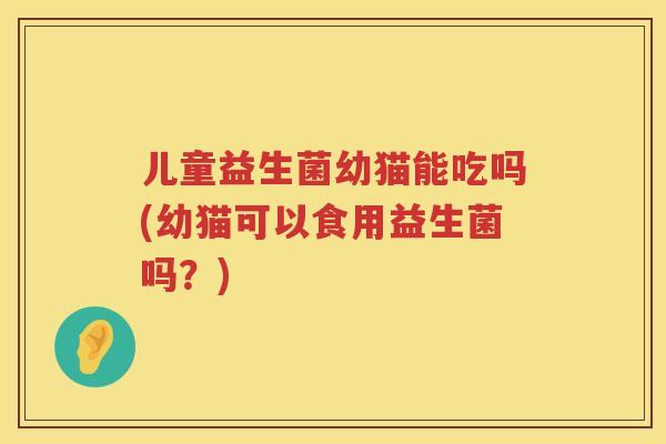 儿童益生菌幼猫能吃吗(幼猫可以食用益生菌吗？)