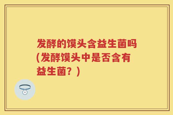 发酵的馍头含益生菌吗(发酵馍头中是否含有益生菌?) 发酵的馍头含益生菌吗(发酵馍头中是否含有益生菌?)