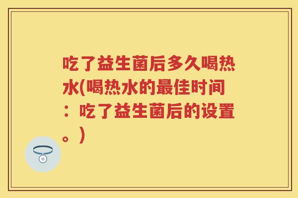 吃了益生菌后多久喝热水(喝热水的佳时间：吃了益生菌后的设置。)