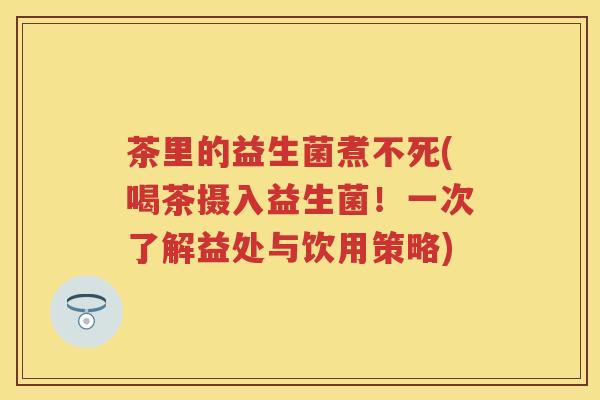 茶里的益生菌煮不死(喝茶摄入益生菌!一次了解益处与饮用策略) 茶里的益生菌煮不死(喝茶摄入益生菌!一次了解益处与饮用策略)