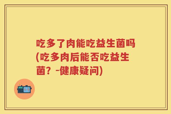 吃多了肉能吃益生菌吗(吃多肉后能否吃益生菌?-健康疑问) 吃多了肉能吃益生菌吗(吃多肉后能否吃益生菌?-健康疑问)