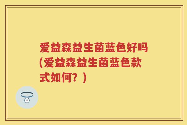 爱益森益生菌蓝色好吗(爱益森益生菌蓝色款式如何?) 爱益森益生菌蓝色好吗(爱益森益生菌蓝色款式如何?)