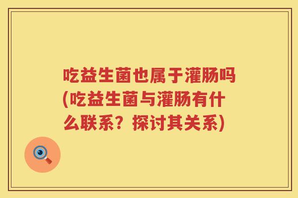吃益生菌也属于灌肠吗(吃益生菌与灌肠有什么联系?探讨其关系) 吃益生菌也属于灌肠吗(吃益生菌与灌肠有什么联系?探讨其关系)