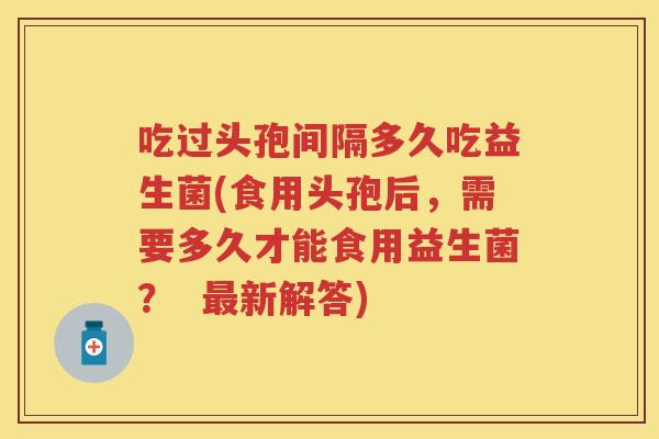吃过头孢间隔多久吃益生菌(食用头孢后,需要多久才能食用益生菌? 新解答) 吃过头孢间隔多久吃益生菌(食用头孢后,需要多久才能食用益生菌? 新解答)