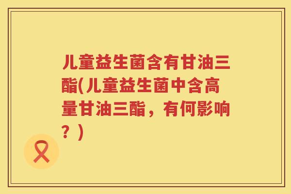 儿童益生菌含有甘油三酯(儿童益生菌中含高量甘油三酯，有何影响？)