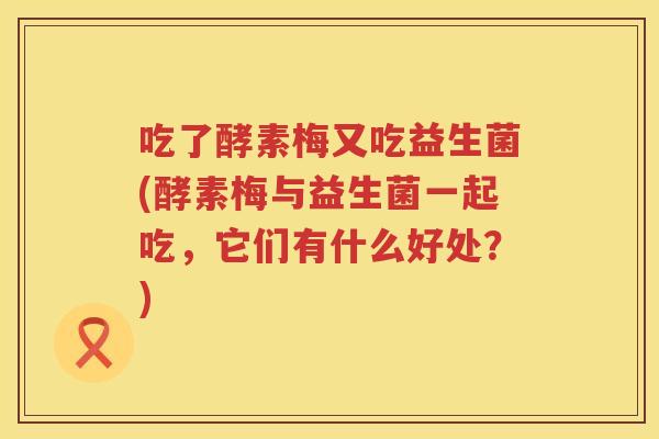 吃了酵素梅又吃益生菌(酵素梅与益生菌一起吃,它们有什么好处?) 吃了酵素梅又吃益生菌(酵素梅与益生菌一起吃,它们有什么好处?)