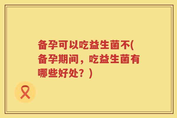 备孕可以吃益生菌不(备孕期间,吃益生菌有哪些好处?) 备孕可以吃益生菌不(备孕期间,吃益生菌有哪些好处?)