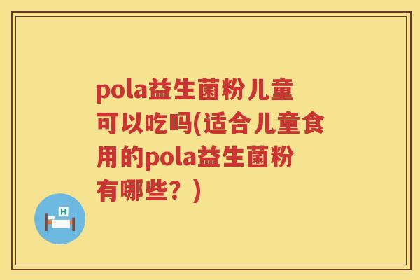 pola益生菌粉儿童可以吃吗(适合儿童食用的pola益生菌粉有哪些？)