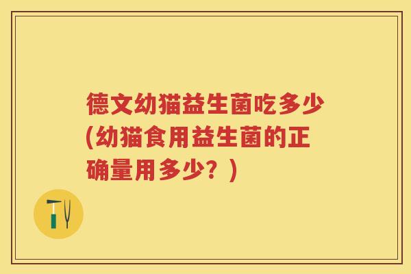 德文幼猫益生菌吃多少(幼猫食用益生菌的正确量用多少?) 德文幼猫益生菌吃多少(幼猫食用益生菌的正确量用多少?)