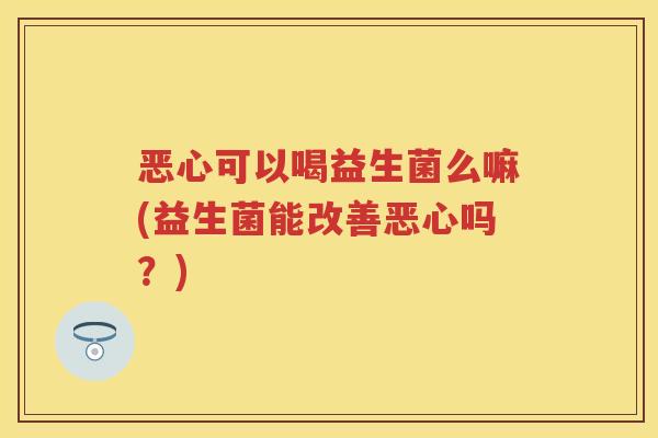 恶心可以喝益生菌么嘛(益生菌能改善恶心吗?) 恶心可以喝益生菌么嘛(益生菌能改善恶心吗?)