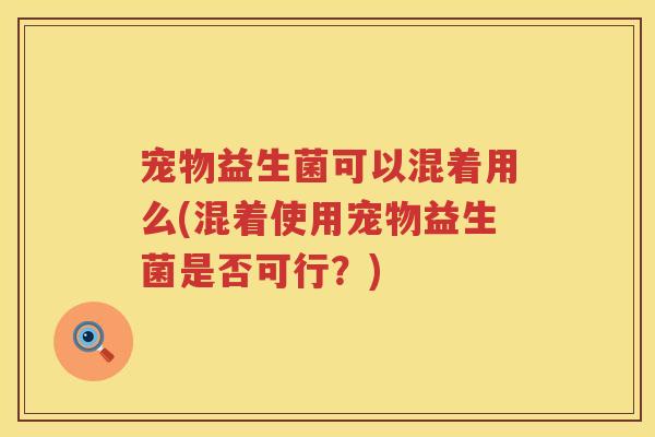 宠物益生菌可以混着用么(混着使用宠物益生菌是否可行？)