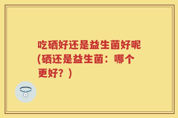 吃硒好还是益生菌好呢(硒还是益生菌:哪个更好?) 吃硒好还是益生菌好呢(硒还是益生菌:哪个更好?)