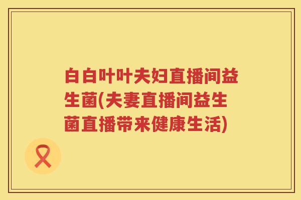 白白叶叶夫妇直播间益生菌(夫妻直播间益生菌直播带来健康生活) 白白叶叶夫妇直播间益生菌(夫妻直播间益生菌直播带来健康生活)