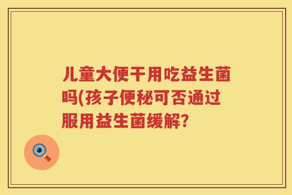 儿童大便干用吃益生菌吗(孩子可否通过服用益生菌缓解? 儿童大便干用吃益生菌吗(孩子可否通过服用益生菌缓解?