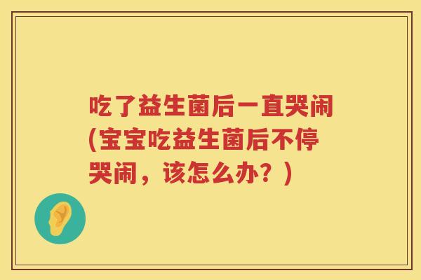 吃了益生菌后一直哭闹(宝宝吃益生菌后不停哭闹,该怎么办?) 吃了益生菌后一直哭闹(宝宝吃益生菌后不停哭闹,该怎么办?)