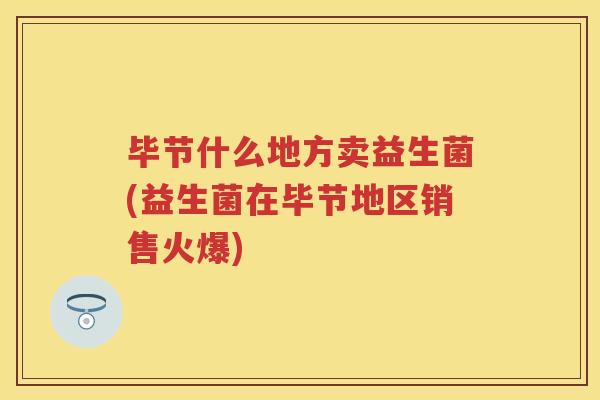 毕节什么地方卖益生菌(益生菌在毕节地区销售火爆) 毕节什么地方卖益生菌(益生菌在毕节地区销售火爆)