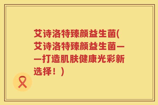 艾诗洛特臻颜益生菌(艾诗洛特臻颜益生菌——打造健康光彩新选择!) 艾诗洛特臻颜益生菌(艾诗洛特臻颜益生菌——打造健康光彩新选择!)