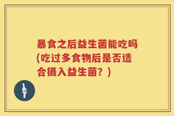 暴食之后益生菌能吃吗(吃过多食物后是否适合摄入益生菌?) 暴食之后益生菌能吃吗(吃过多食物后是否适合摄入益生菌?)