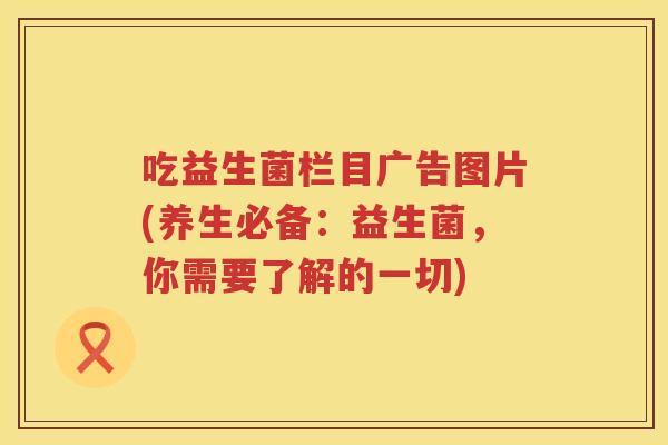 吃益生菌栏目广告图片(养生必备:益生菌,你需要了解的一切) 吃益生菌栏目广告图片(养生必备:益生菌,你需要了解的一切)