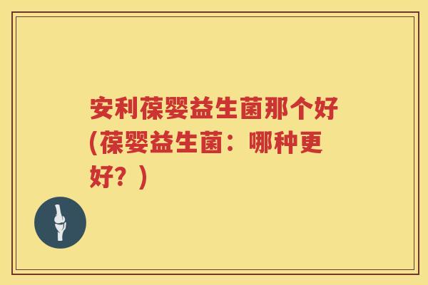 安利葆婴益生菌那个好(葆婴益生菌:哪种更好?) 安利葆婴益生菌那个好(葆婴益生菌:哪种更好?)