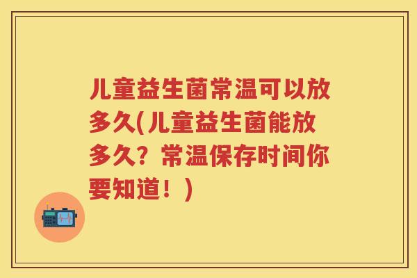 儿童益生菌常温可以放多久(儿童益生菌能放多久？常温保存时间你要知道！)