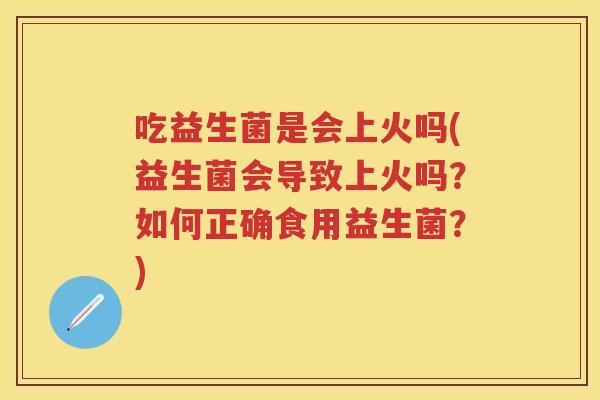 吃益生菌是会上火吗(益生菌会导致上火吗?如何正确食用益生菌?) 吃益生菌是会上火吗(益生菌会导致上火吗?如何正确食用益生菌?)