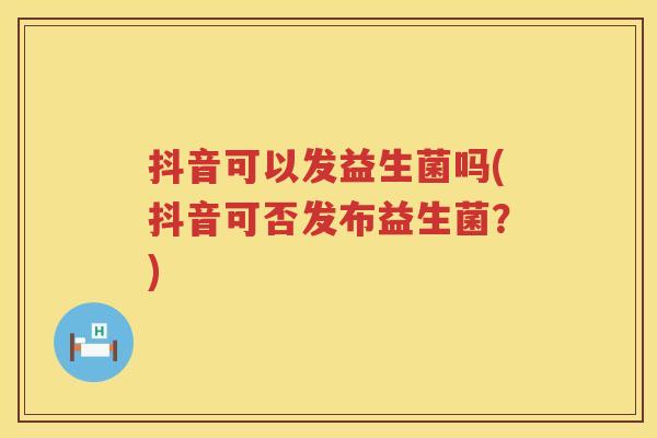 抖音可以发益生菌吗(抖音可否发布益生菌?) 抖音可以发益生菌吗(抖音可否发布益生菌?)