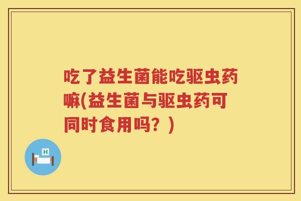 吃了益生菌能吃驱虫药嘛(益生菌与驱虫药可同时食用吗？)