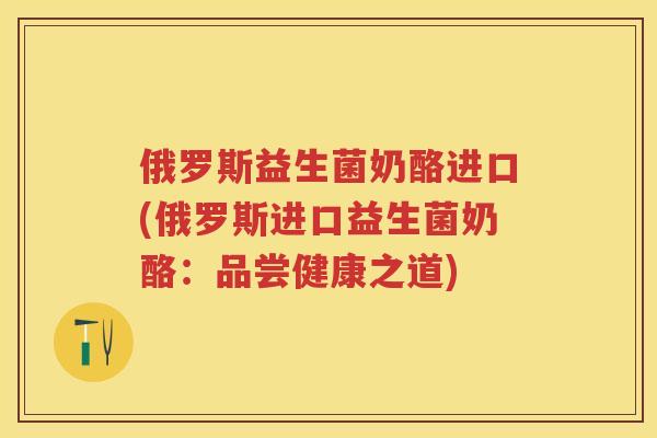 俄罗斯益生菌奶酪进口(俄罗斯进口益生菌奶酪:品尝健康之道) 俄罗斯益生菌奶酪进口(俄罗斯进口益生菌奶酪:品尝健康之道)
