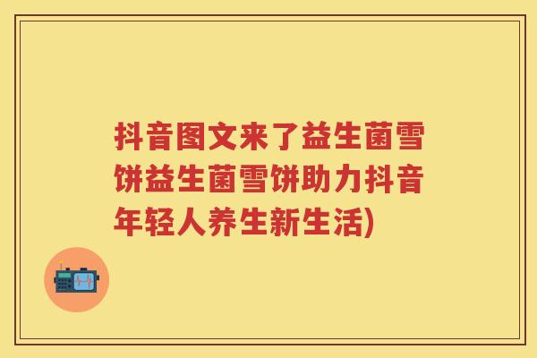 抖音图文来了益生菌雪饼益生菌雪饼助力抖音年轻人养生新生活)