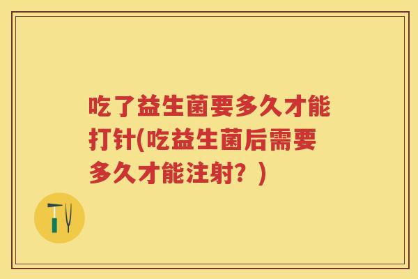 吃了益生菌要多久才能打针(吃益生菌后需要多久才能注射?) 吃了益生菌要多久才能打针(吃益生菌后需要多久才能注射?)
